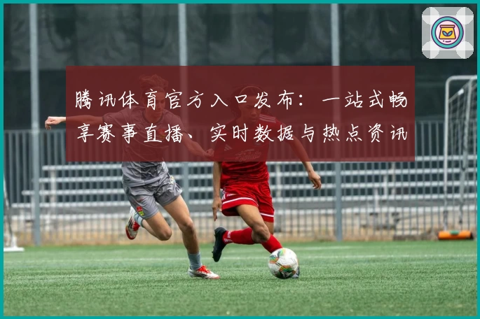 腾讯体育官方入口发布：一站式畅享赛事直播、实时数据与热点资讯