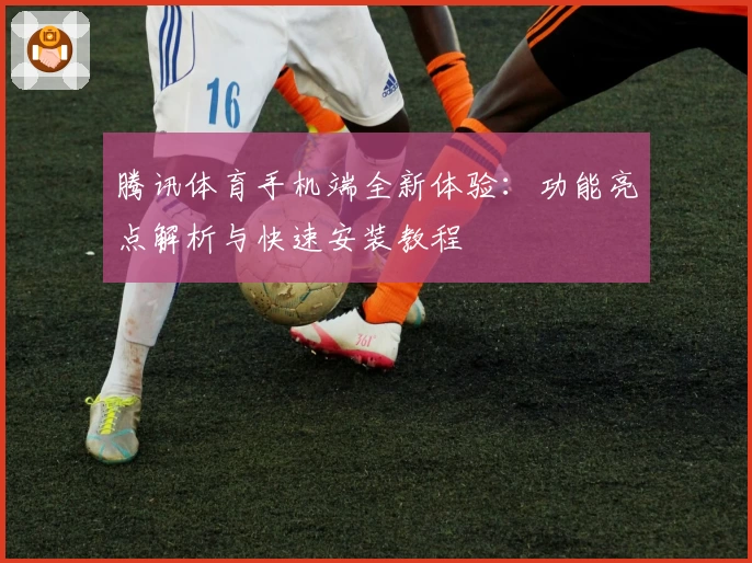 腾讯体育手机端全新体验：功能亮点解析与快速安装教程