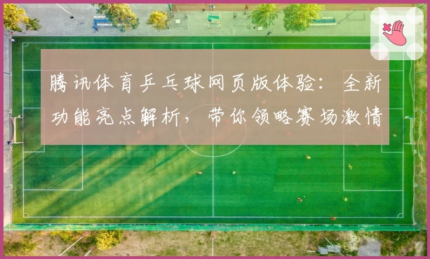 腾讯体育乒乓球网页版体验：全新功能亮点解析，带你领略赛场激情