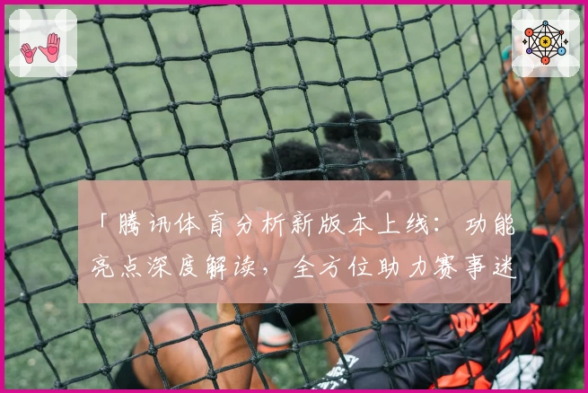 「腾讯体育分析新版本上线：功能亮点深度解读，全方位助力赛事迷精准掌握数据」