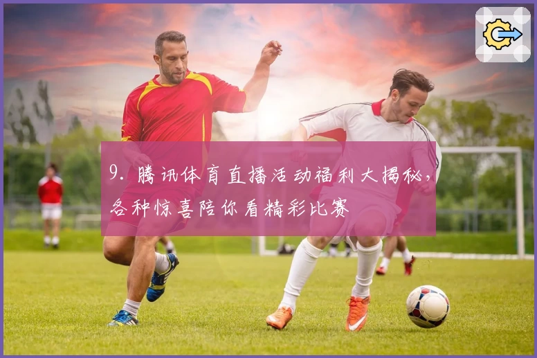 9. 腾讯体育直播活动福利大揭秘,各种惊喜陪你看精彩比赛
