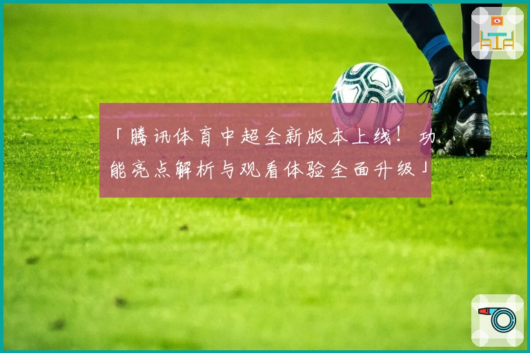 「腾讯体育中超全新版本上线！功能亮点解析与观看体验全面升级」