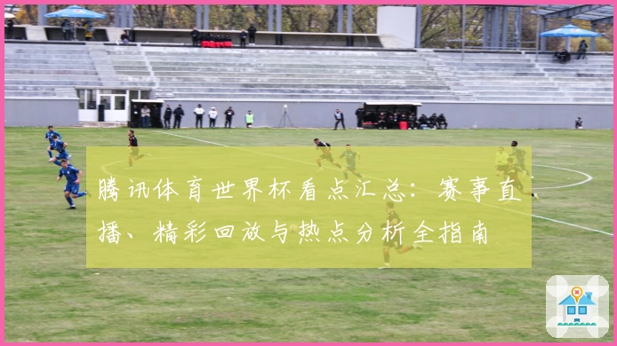 腾讯体育世界杯看点汇总：赛事直播、精彩回放与热点分析全指南