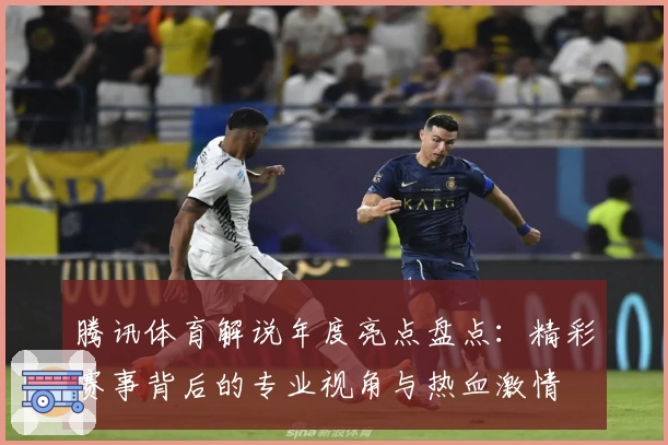 腾讯体育解说年度亮点盘点：精彩赛事背后的专业视角与热血激情
