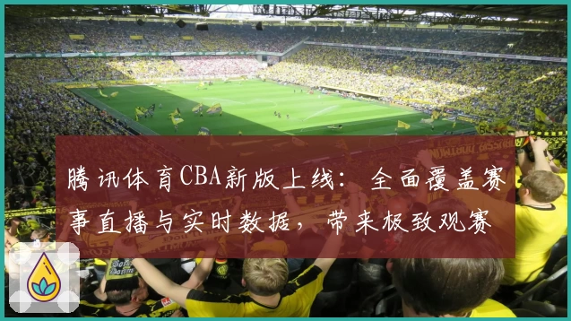 腾讯体育CBA新版上线：全面覆盖赛事直播与实时数据，带来极致观赛体验