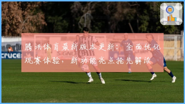 腾讯体育最新版本更新：全面优化观赛体验，新功能亮点抢先解读