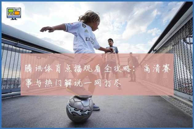 腾讯体育点播观看全攻略：高清赛事与热门解说一网打尽