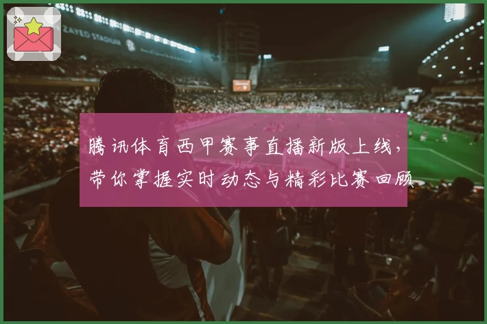 腾讯体育西甲赛事直播新版上线,带你掌握实时动态与精彩比赛回顾