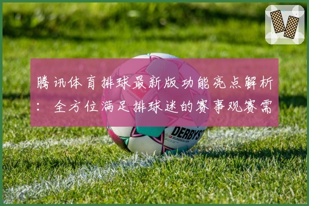 腾讯体育排球最新版功能亮点解析:全方位满足排球迷的赛事观赛需求