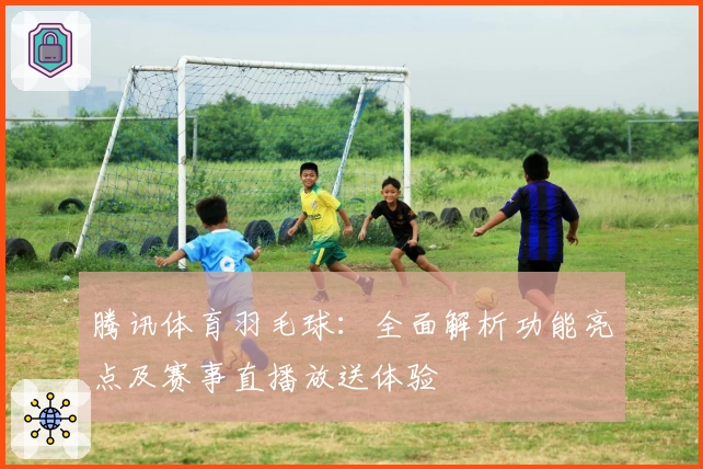 腾讯体育羽毛球：全面解析功能亮点及赛事直播放送体验