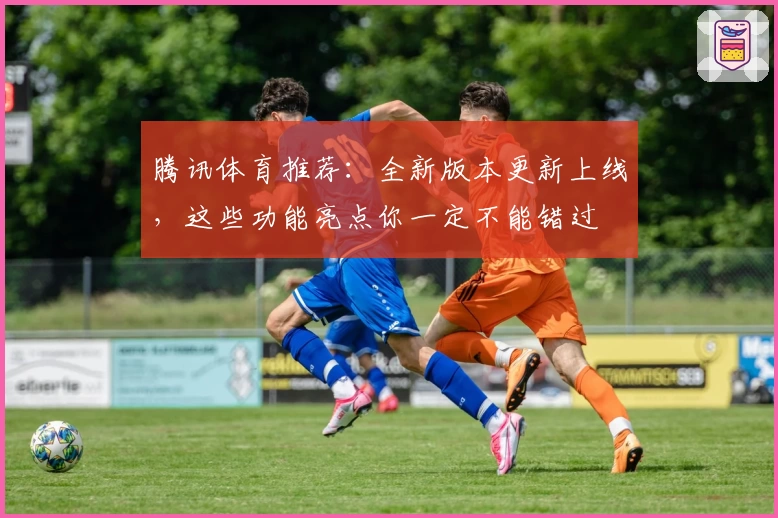 腾讯体育推荐：全新版本更新上线，这些功能亮点你一定不能错过