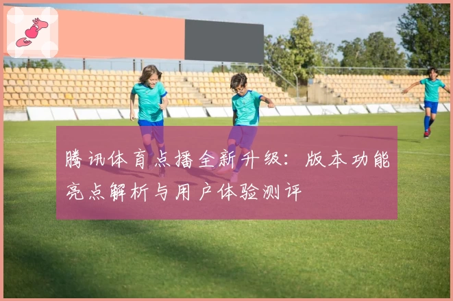 腾讯体育点播全新升级：版本功能亮点解析与用户体验测评