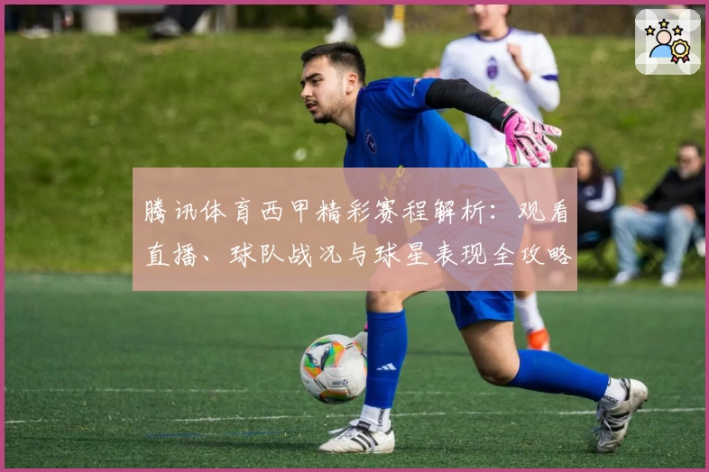 腾讯体育西甲精彩赛程解析：观看直播、球队战况与球星表现全攻略