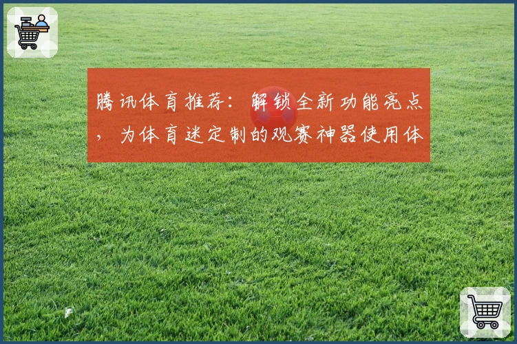 腾讯体育推荐：解锁全新功能亮点，为体育迷定制的观赛神器使用体验