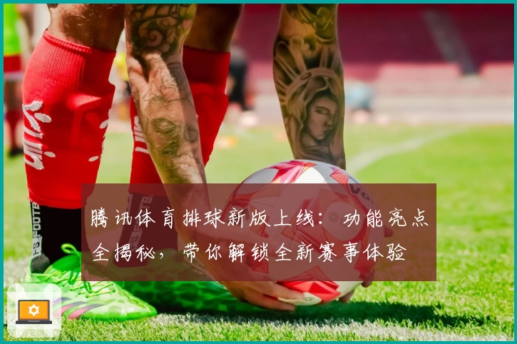 腾讯体育排球新版上线：功能亮点全揭秘，带你解锁全新赛事体验