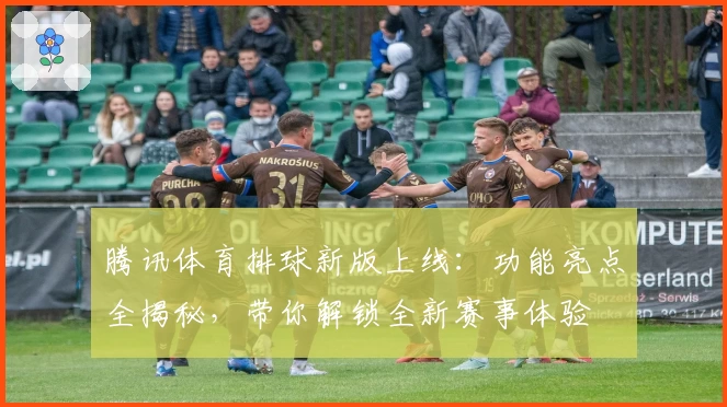 腾讯体育排球新版上线：功能亮点全揭秘，带你解锁全新赛事体验