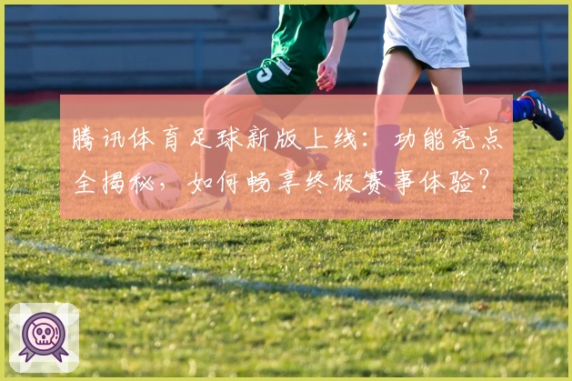 腾讯体育足球新版上线：功能亮点全揭秘，如何畅享终极赛事体验？