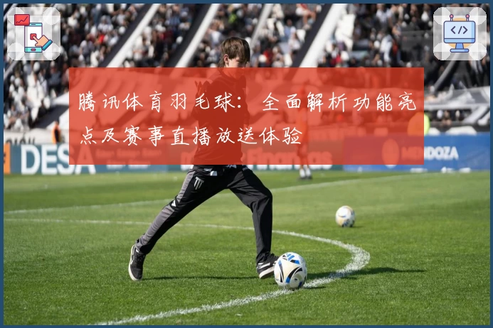 腾讯体育羽毛球：全面解析功能亮点及赛事直播放送体验