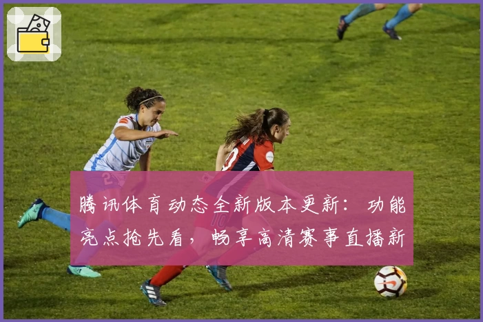 腾讯体育动态全新版本更新：功能亮点抢先看，畅享高清赛事直播新体验