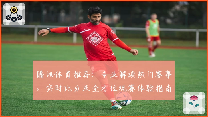 腾讯体育推荐:专业解读热门赛事,实时比分及全方位观赛体验指南