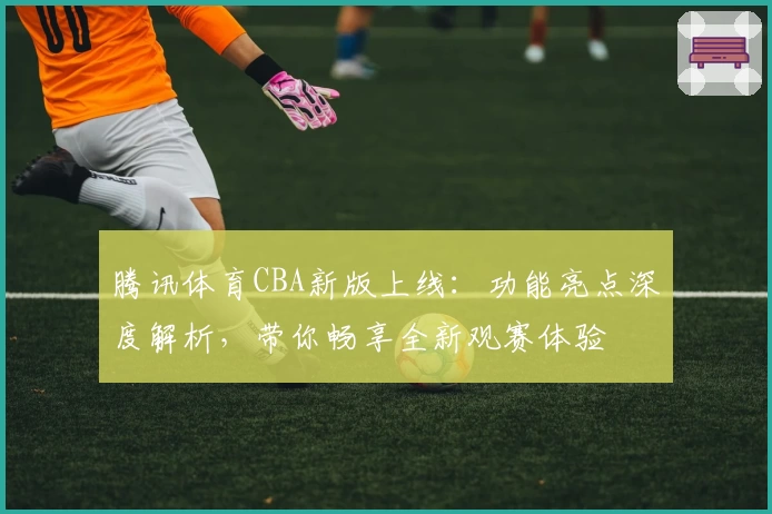 腾讯体育CBA新版上线：功能亮点深度解析，带你畅享全新观赛体验