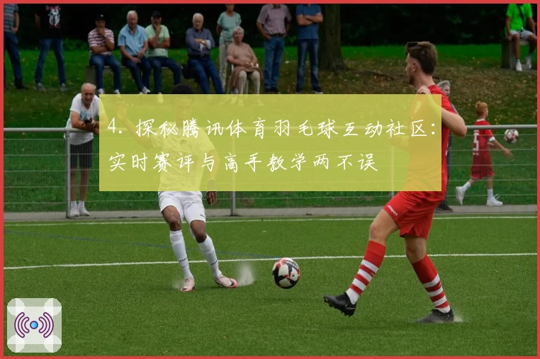 4. 探秘腾讯体育羽毛球互动社区：实时赛评与高手教学两不误