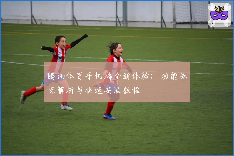 腾讯体育手机端全新体验:功能亮点解析与快速安装教程