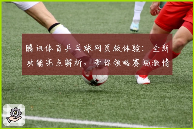 腾讯体育乒乓球网页版体验:全新功能亮点解析,带你领略赛场激情